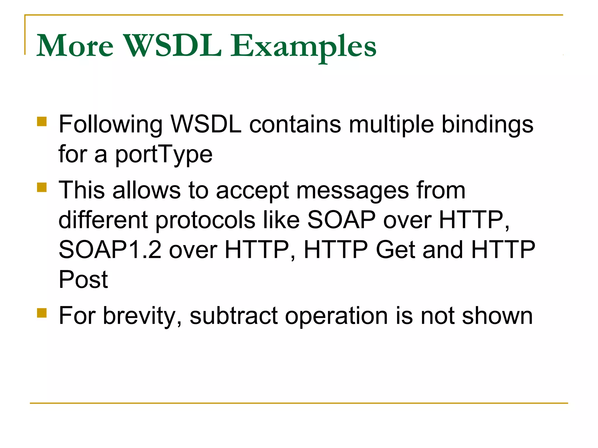 More WSDL Examples
 Following WSDL contains multiple bindings
for a portType
 This allows to accept messages from
different protocols like SOAP over HTTP,
SOAP1.2 over HTTP, HTTP Get and HTTP
Post
 For brevity, subtract operation is not shown
 