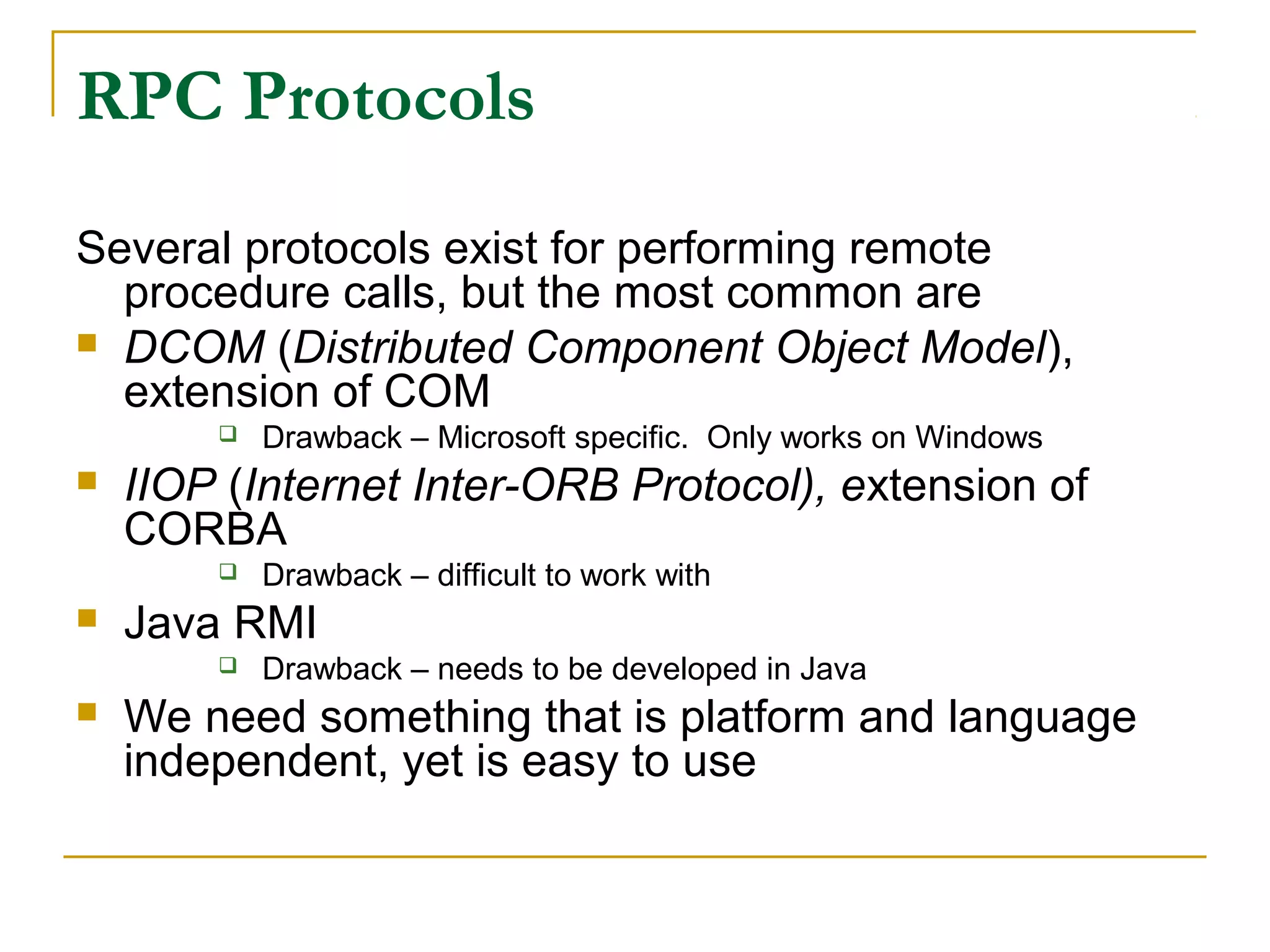RPC Protocols
Several protocols exist for performing remote
procedure calls, but the most common are
 DCOM (Distributed Component Object Model),
extension of COM
 Drawback – Microsoft specific. Only works on Windows
 IIOP (Internet Inter-ORB Protocol), extension of
CORBA
 Drawback – difficult to work with
 Java RMI
 Drawback – needs to be developed in Java
 We need something that is platform and language
independent, yet is easy to use
 