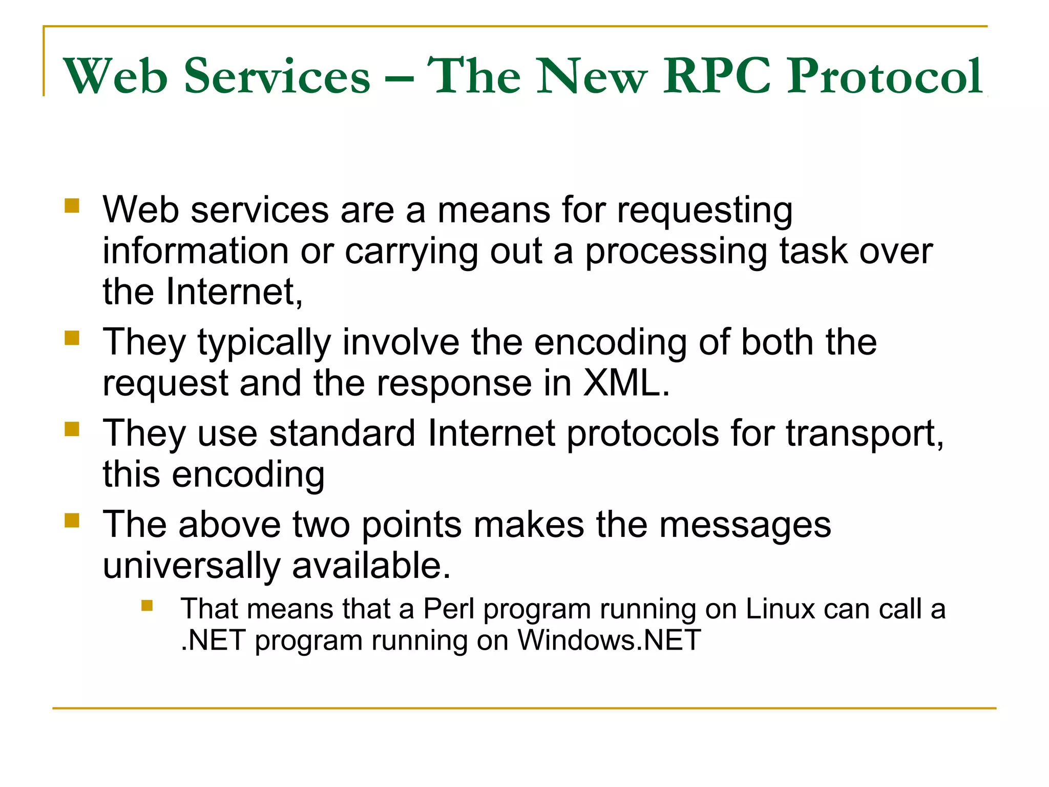 Web Services – The New RPC Protocol
 Web services are a means for requesting
information or carrying out a processing task over
the Internet,
 They typically involve the encoding of both the
request and the response in XML.
 They use standard Internet protocols for transport,
this encoding
 The above two points makes the messages
universally available.
 That means that a Perl program running on Linux can call a
.NET program running on Windows.NET
 