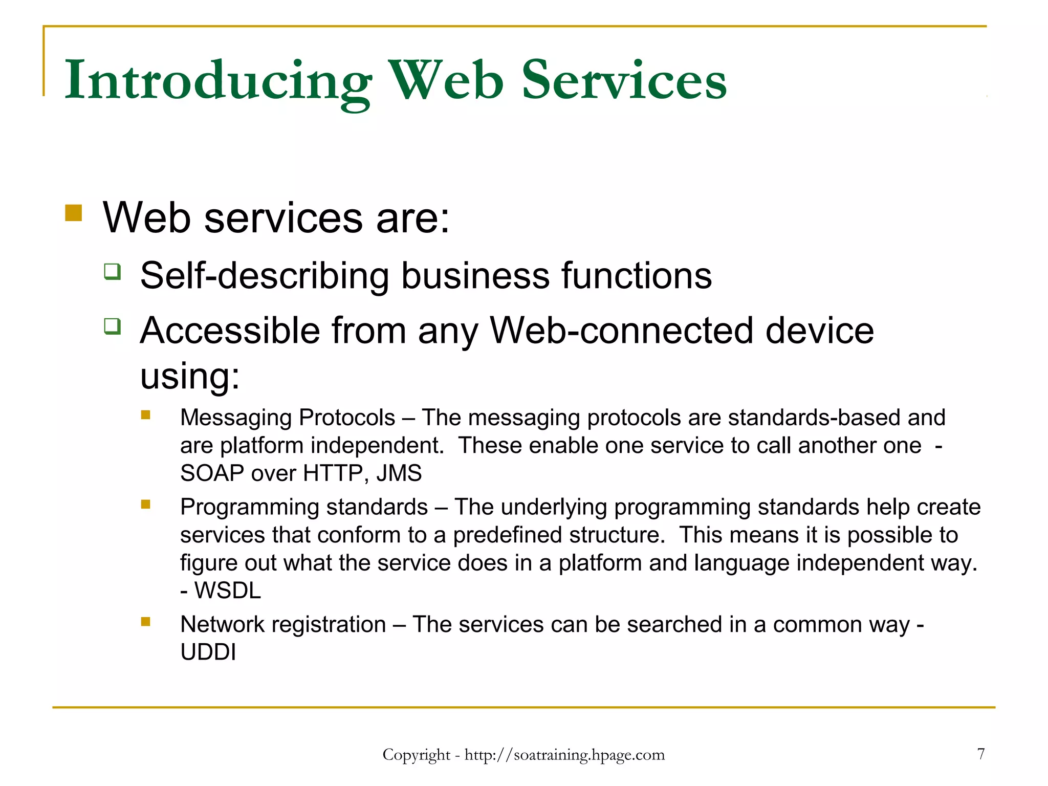 Copyright - http://soatraining.hpage.com 7
Introducing Web Services
 Web services are:
 Self-describing business functions
 Accessible from any Web-connected device
using:
 Messaging Protocols – The messaging protocols are standards-based and
are platform independent. These enable one service to call another one -
SOAP over HTTP, JMS
 Programming standards – The underlying programming standards help create
services that conform to a predefined structure. This means it is possible to
figure out what the service does in a platform and language independent way.
- WSDL
 Network registration – The services can be searched in a common way -
UDDI
 