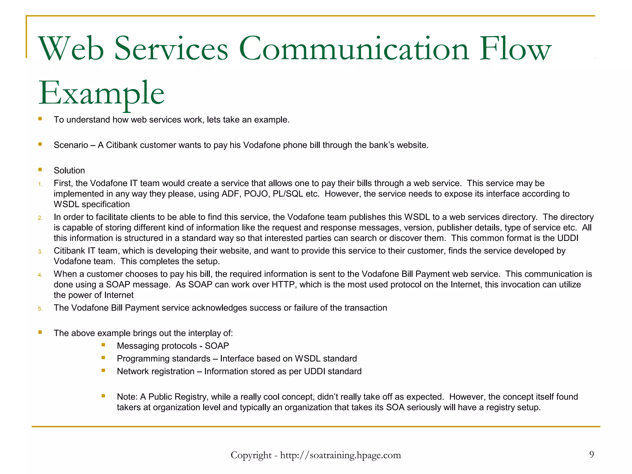Web Services Communication Flow
Example To understand how web services work, lets take an example.
 Scenario – A Citibank customer wants to pay his Vodafone phone bill through the bank’s website.
 Solution
1. First, the Vodafone IT team would create a service that allows one to pay their bills through a web service. This service may be
implemented in any way they please, using ADF, POJO, PL/SQL etc. However, the service needs to expose its interface according to
WSDL specification
2. In order to facilitate clients to be able to find this service, the Vodafone team publishes this WSDL to a web services directory. The directory
is capable of storing different kind of information like the request and response messages, version, publisher details, type of service etc. All
this information is structured in a standard way so that interested parties can search or discover them. This common format is the UDDI
3. Citibank IT team, which is developing their website, and want to provide this service to their customer, finds the service developed by
Vodafone team. This completes the setup.
4. When a customer chooses to pay his bill, the required information is sent to the Vodafone Bill Payment web service. This communication is
done using a SOAP message. As SOAP can work over HTTP, which is the most used protocol on the Internet, this invocation can utilize
the power of Internet
5. The Vodafone Bill Payment service acknowledges success or failure of the transaction
 The above example brings out the interplay of:
 Messaging protocols - SOAP
 Programming standards – Interface based on WSDL standard
 Network registration – Information stored as per UDDI standard
 Note: A Public Registry, while a really cool concept, didn’t really take off as expected. However, the concept itself found
takers at organization level and typically an organization that takes its SOA seriously will have a registry setup.
Copyright - http://soatraining.hpage.com 9
 