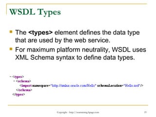 Copyright - http://soatraining.hpage.com 21
WSDL Types
 The <types> element defines the data type
that are used by the web service.
 For maximum platform neutrality, WSDL uses
XML Schema syntax to define data types.
 