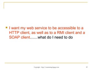 Copyright - http://soatraining.hpage.com 22
 I want my web service to be accessible to a
HTTP client, as well as to a RMI client and a
SOAP client……what do I need to do
 
