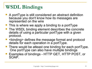 Copyright - http://soatraining.hpage.com 23
WSDL Bindings
 A portType is still considered an abstract definition
because you don't know how its messages are
represented on the wire
 This is where we apply a binding to a portType
 The WSDL binding element describes the concrete
details of using a particular portType with a given
protocol.
 <binding> defines the message format and protocol
details for each operation in a portType.
 There would be atleast one binding for each portType.
One portType can also have multiple bindings
 Examples of bindings - HTTP GET, HTTP POST, or
SOAP.
 