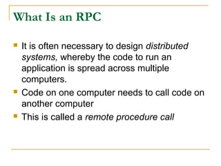 What Is an RPC
 It is often necessary to design distributed
systems, whereby the code to run an
application is spread across multiple
computers.
 Code on one computer needs to call code on
another computer
 This is called a remote procedure call
 