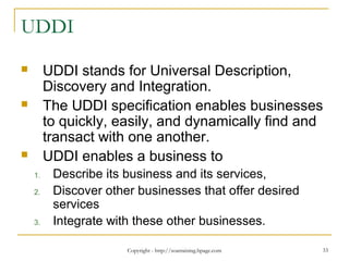 Copyright - http://soatraining.hpage.com 33
UDDI
 UDDI stands for Universal Description,
Discovery and Integration.
 The UDDI specification enables businesses
to quickly, easily, and dynamically find and
transact with one another.
 UDDI enables a business to
1. Describe its business and its services,
2. Discover other businesses that offer desired
services
3. Integrate with these other businesses.
 