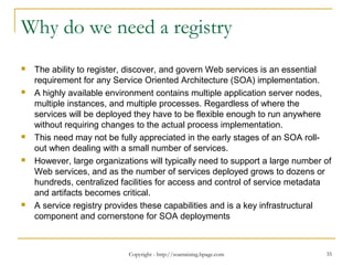 Why do we need a registry
 The ability to register, discover, and govern Web services is an essential
requirement for any Service Oriented Architecture (SOA) implementation.
 A highly available environment contains multiple application server nodes,
multiple instances, and multiple processes. Regardless of where the
services will be deployed they have to be flexible enough to run anywhere
without requiring changes to the actual process implementation.
 This need may not be fully appreciated in the early stages of an SOA roll-
out when dealing with a small number of services.
 However, large organizations will typically need to support a large number of
Web services, and as the number of services deployed grows to dozens or
hundreds, centralized facilities for access and control of service metadata
and artifacts becomes critical.
 A service registry provides these capabilities and is a key infrastructural
component and cornerstone for SOA deployments
Copyright - http://soatraining.hpage.com 35
 