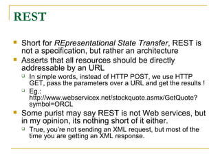 REST
 Short for REpresentational State Transfer, REST is
not a specification, but rather an architecture
 Asserts that all resources should be directly
addressable by an URL
 In simple words, instead of HTTP POST, we use HTTP
GET, pass the parameters over a URL and get the results !
 Eg.:
http://www.webservicex.net/stockquote.asmx/GetQuote?
symbol=ORCL
 Some purist may say REST is not Web services, but
in my opinion, its nothing short of it either.
 True, you’re not sending an XML request, but most of the
time you are getting an XML response.
 