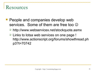 Copyright - http://soatraining.hpage.com 39
Resources
 People and companies develop web
services. Some of them are free too 
 http://www.webservicex.net/stockquote.asmx
 Links to lotsa web services on one page !
http://www.actionscript.org/forums/showthread.ph
p3?t=70742
 