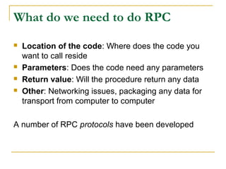 What do we need to do RPC
 Location of the code: Where does the code you
want to call reside
 Parameters: Does the code need any parameters
 Return value: Will the procedure return any data
 Other: Networking issues, packaging any data for
transport from computer to computer
A number of RPC protocols have been developed
 