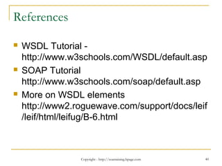Copyright - http://soatraining.hpage.com 40
References
 WSDL Tutorial -
http://www.w3schools.com/WSDL/default.asp
 SOAP Tutorial
http://www.w3schools.com/soap/default.asp
 More on WSDL elements
http://www2.roguewave.com/support/docs/leif
/leif/html/leifug/B-6.html
 
