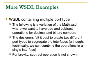 More WSDL Examples
 WSDL containing multiple portType
 The following is a variation of the Math.wsdl
where we want to have add and subtract
operations for decimal and binary numbers
 The designers felt it best to create two different
port types to segregate the interfaces (although,
technically, we can combine the operations in a
single interface)
 For brevity, subtract operation is not shown.
 