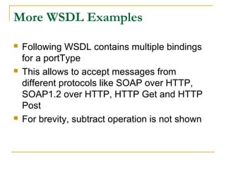 More WSDL Examples
 Following WSDL contains multiple bindings
for a portType
 This allows to accept messages from
different protocols like SOAP over HTTP,
SOAP1.2 over HTTP, HTTP Get and HTTP
Post
 For brevity, subtract operation is not shown
 