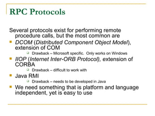 RPC Protocols
Several protocols exist for performing remote
procedure calls, but the most common are
 DCOM (Distributed Component Object Model),
extension of COM
 Drawback – Microsoft specific. Only works on Windows
 IIOP (Internet Inter-ORB Protocol), extension of
CORBA
 Drawback – difficult to work with
 Java RMI
 Drawback – needs to be developed in Java
 We need something that is platform and language
independent, yet is easy to use
 