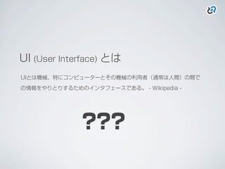 UI (User Interface) とは
UIとは機械、特にコンピューターとその機械の利用者（通常は人間）の間で
の情報をやりとりするためのインタフェースである。 - Wikipedia -
???
 