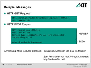 Informationsintegration und Web-Portale
Wintersemester 2014/2015
18
Beispiel Messages
HTTP GET Request:
HTTP POST Request:
GET /search.php?autor=Braun&ordering=newest HTTP/1.1
Host: www.fzi.de
POST /search.php HTTP/1.1
Host: www.fzi.de
Content-type: application/x-www-form-urlencoded
Content-length: 27
autor=Braun&ordering=newest
Zum Anschauen von http-Anfrage/Antworten:
http://web-sniffer.net/
HEADER
BODY
Webtechnologien im Überblick27.10.2014
Anmerkung: https (secured protocoll) – zusätzlich Austausch von SSL Zertifikaten
 