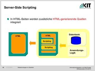 Informationsintegration und Web-Portale
Wintersemester 2014/2015
43
Server-Side Scripting
In HTML-Seiten werden zusätzliche HTML-generierende Quellen
integriert
Datenbank
Scripting
HTML
Scripting
HTML
Anwendungs-
Logik
Webtechnologien im Überblick27.10.2014
 