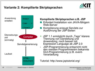 Informationsintegration und Web-Portale
Wintersemester 2014/2015
47
Variante 2: Kompilierte Skriptsprachen
Kompilierte Skriptsprachen z.B. JSP
Erfordert Installation von JAVA-fähigem
Web-Server
Kompilierung erzeugt Servlets zur
Ausführung der JSP-Seiten
+ JSP 1.1 ermöglicht durch „Tags“ klarere
Trennung von Darstellung und
Anwendung; noch besser mit
Expression Language ab JSP 2.0
- JSP-Programmierung entspricht nicht
den meisten Programmierern bekannte
GUI-Programmierung (z.B. event-
Verarbeitung
Tutorial: http://www.jsptutorial.org/
<html>
<jsp:...>
</html>
Anwendung
erstellen
Compiler
Übersetzungs-
zeit
(einmalig)
Servletgenerierung
HTML-
Dokument
Laufzeit
Webtechnologien im Überblick27.10.2014
 