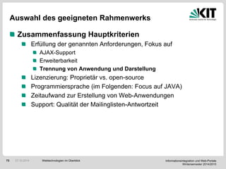 Informationsintegration und Web-Portale
Wintersemester 2014/2015
73
Auswahl des geeigneten Rahmenwerks
Zusammenfassung Hauptkriterien
Erfüllung der genannten Anforderungen, Fokus auf
AJAX-Support
Erweiterbarkeit
Trennung von Anwendung und Darstellung
Lizenzierung: Proprietär vs. open-source
Programmiersprache (im Folgenden: Focus auf JAVA)
Zeitaufwand zur Erstellung von Web-Anwendungen
Support: Qualität der Mailinglisten-Antwortzeit
Webtechnologien im Überblick27.10.2014
 