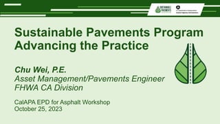 Sustainable Pavements Program
Advancing the Practice
Chu Wei, P.E.
Asset Management/Pavements Engineer
FHWA CA Division
CalAPA EPD for Asphalt Workshop
October 25, 2023
 