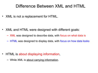 Difference Between XML and HTML
• XML is not a replacement for HTML.
• XML and HTML were designed with different goals:
– XML was designed to describe data, with focus on what data is
– HTML was designed to display data, with focus on how data looks
• HTML is about displaying information,
– While XML is about carrying information.
 