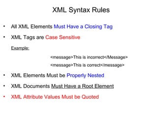 XML Syntax Rules
• All XML Elements Must Have a Closing Tag
• XML Tags are Case Sensitive
Example:
<message>This is incorrect</Message>
<message>This is correct</message>
• XML Elements Must be Properly Nested
• XML Documents Must Have a Root Element
• XML Attribute Values Must be Quoted
 