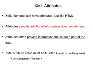 XML Attributes
• XML elements can have attributes, just like HTML.
• Attributes provide additional information about an element.
• Attributes often provide information that is not a part of the
data.
• XML Attribute value must be Quoted (single or double quotes)
<person gender="female">
 
