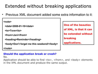 Extended without breaking applications
• Previous XML document added some extra information to it:
<note>
<date>2008-01-10</date>
<to>Tove</to>
<from>Jani</from>
<heading>Reminder</heading>
<body>Don't forget me this weekend!</body>
</note>
Should the application break or crash?
No. 
Application should be able to find <to>, <from>, and <body> elements 
in the XML document and produce the same output.
One of the beauties
of XML, is that it can
be extended without
breaking
applications.
 