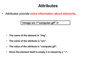Attributes
• Attributes provide extra information about elements.
<image src ="computer.gif" />
• The name of the element is "img".
• The name of the attribute is "src".
• The value of the attribute is "computer.gif".
• Since the element itself is empty it is closed by a " /".
 