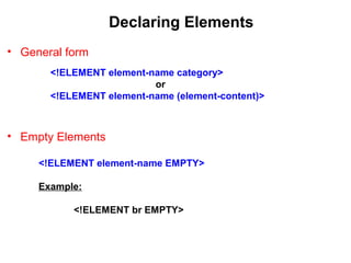 Declaring Elements
• General form
• Empty Elements
<!ELEMENT element-name category>
or
<!ELEMENT element-name (element-content)>
<!ELEMENT element-name EMPTY>
Example:
<!ELEMENT br EMPTY>
 