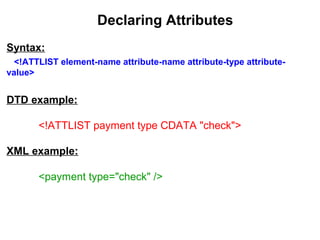 Declaring Attributes
Syntax:
<!ATTLIST element-name attribute-name attribute-type attribute-
value>
DTD example:
<!ATTLIST payment type CDATA "check">
XML example:
<payment type="check" />
 