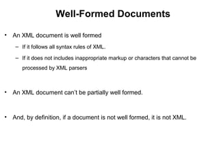 Well-Formed Documents
• An XML document is well formed
– If it follows all syntax rules of XML.
– If it does not includes inappropriate markup or characters that cannot be
processed by XML parsers
• An XML document can’t be partially well formed.
• And, by definition, if a document is not well formed, it is not XML.
 