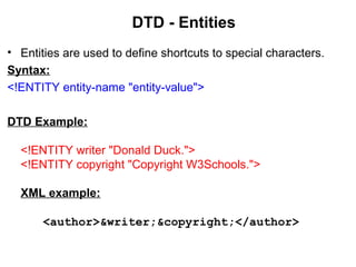 DTD - Entities
• Entities are used to define shortcuts to special characters.
Syntax:
<!ENTITY entity-name "entity-value">
DTD Example:
<!ENTITY writer "Donald Duck.">
<!ENTITY copyright "Copyright W3Schools.">
XML example:
<author>&writer;&copyright;</author>
 