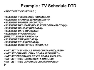 Example : TV Schedule DTD
<!DOCTYPE TVSCHEDULE [
<!ELEMENT TVSCHEDULE (CHANNEL+)>
<!ELEMENT CHANNEL (BANNER,DAY+)>
<!ELEMENT BANNER (#PCDATA)>
<!ELEMENT DAY (DATE,(HOLIDAY|PROGRAMSLOT+)+)>
<!ELEMENT HOLIDAY (#PCDATA)>
<!ELEMENT DATE (#PCDATA)>
<!ELEMENT PROGRAMSLOT
(TIME,TITLE,DESCRIPTION?)>
<!ELEMENT TIME (#PCDATA)>
<!ELEMENT TITLE (#PCDATA)>
<!ELEMENT DESCRIPTION (#PCDATA)>
<!ATTLIST TVSCHEDULE NAME CDATA #REQUIRED>
<!ATTLIST CHANNEL CHAN CDATA #REQUIRED>
<!ATTLIST PROGRAMSLOT VTR CDATA #IMPLIED>
<!ATTLIST TITLE RATING CDATA #IMPLIED>
<!ATTLIST TITLE LANGUAGE CDATA #IMPLIED>
]>
 