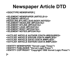 Newspaper Article DTD
<!DOCTYPE NEWSPAPER [
<!ELEMENT NEWSPAPER (ARTICLE+)>
<!ELEMENT ARTICLE
(HEADLINE,BYLINE,LEAD,BODY,NOTES)>
<!ELEMENT HEADLINE (#PCDATA)>
<!ELEMENT BYLINE (#PCDATA)>
<!ELEMENT LEAD (#PCDATA)>
<!ELEMENT BODY (#PCDATA)>
<!ELEMENT NOTES (#PCDATA)>
<!ATTLIST ARTICLE AUTHOR CDATA #REQUIRED>
<!ATTLIST ARTICLE EDITOR CDATA #IMPLIED>
<!ATTLIST ARTICLE DATE CDATA #IMPLIED>
<!ATTLIST ARTICLE EDITION CDATA #IMPLIED>
<!ENTITY NEWSPAPER "Vervet Logic Times">
<!ENTITY PUBLISHER "Vervet Logic Press">
<!ENTITY COPYRIGHT "Copyright 1998 Vervet Logic Press">
]>
 