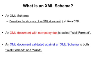 What is an XML Schema?
• An XML Schema
– Describes the structure of an XML document, just like a DTD.
• An XML document with correct syntax is called "Well Formed".
• An XML document validated against an XML Schema is both
"Well Formed" and "Valid".
 
