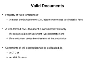 Valid Documents
• Property of “well-formedness”
– A matter of making sure the XML document complies to syntactical rules
• A well-formed XML document is considered valid only
– If it contains a proper Document Type Declaration and
– If the document obeys the constraints of that declaration
• Constraints of the declaration will be expressed as
– A DTD or
– An XML Schema.
 