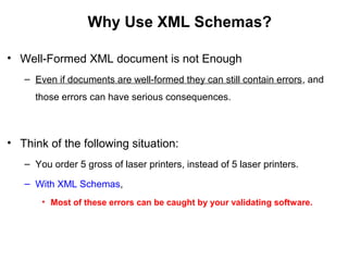 Why Use XML Schemas?
• Well-Formed XML document is not Enough
– Even if documents are well-formed they can still contain errors, and
those errors can have serious consequences.
• Think of the following situation:
– You order 5 gross of laser printers, instead of 5 laser printers.
– With XML Schemas,
• Most of these errors can be caught by your validating software.
 