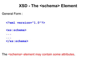 XSD - The <schema> Element
General Form :
<?xml version="1.0"?>
<xs:schema>
...
...
</xs:schema>
The <schema> element may contain some attributes.
 