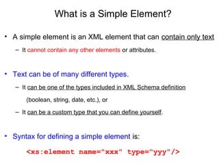 What is a Simple Element?
• A simple element is an XML element that can contain only text
– It cannot contain any other elements or attributes.
• Text can be of many different types.
– It can be one of the types included in XML Schema definition
(boolean, string, date, etc.), or
– It can be a custom type that you can define yourself.
• Syntax for defining a simple element is:
<xs:element name="xxx" type="yyy"/>
 