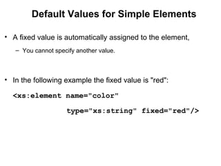 Default Values for Simple Elements
• A fixed value is automatically assigned to the element,
– You cannot specify another value.
• In the following example the fixed value is "red":
<xs:element name="color" 
    type="xs:string" fixed="red"/>
 