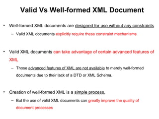 Valid Vs Well-formed XML Document
• Well-formed XML documents are designed for use without any constraints
– Valid XML documents explicitly require these constraint mechanisms
• Valid XML documents can take advantage of certain advanced features of
XML
– Those advanced features of XML are not available to merely well-formed
documents due to their lack of a DTD or XML Schema.
• Creation of well-formed XML is a simple process,
– But the use of valid XML documents can greatly improve the quality of
document processes
 