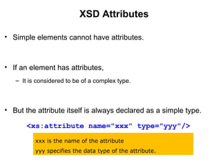 XSD Attributes
• Simple elements cannot have attributes.
• If an element has attributes,
– It is considered to be of a complex type.
• But the attribute itself is always declared as a simple type.
<xs:attribute name="xxx" type="yyy"/>
xxx is the name of the attribute
yyy specifies the data type of the attribute.
 