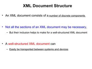 XML Document Structure
• An XML document consists of a number of discrete components
• Not all the sections of an XML document may be necessary,
– But their inclusion helps to make for a well-structured XML document
• A well-structured XML document can
– Easily be transported between systems and devices
 