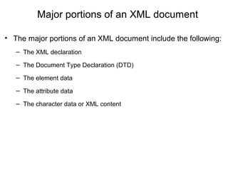 Major portions of an XML document
• The major portions of an XML document include the following:
– The XML declaration
– The Document Type Declaration (DTD)
– The element data
– The attribute data
– The character data or XML content
 
