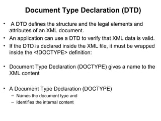 Document Type Declaration (DTD)
• A DTD defines the structure and the legal elements and
attributes of an XML document.
• An application can use a DTD to verify that XML data is valid.
• If the DTD is declared inside the XML file, it must be wrapped
inside the <!DOCTYPE> definition:
• Document Type Declaration (DOCTYPE) gives a name to the
XML content
• A Document Type Declaration (DOCTYPE)
– Names the document type and
– Identifies the internal content
 