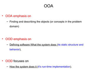 OOA
• OOA emphasis on
– Finding and describing the objects (or concepts in the problem
domain)
• OOD emphasis on
– Defining software What the system does (its static structure and
behavior),
• OOD focuses on
– How the system does it (it’s run-time implementation).
 