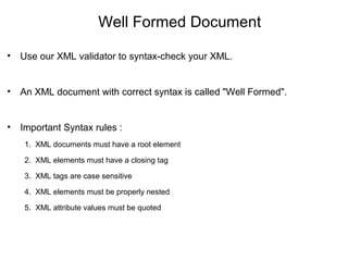 Well Formed Document
• Use our XML validator to syntax-check your XML.
• An XML document with correct syntax is called "Well Formed".
• Important Syntax rules :
1. XML documents must have a root element
2. XML elements must have a closing tag
3. XML tags are case sensitive
4. XML elements must be properly nested
5. XML attribute values must be quoted
 