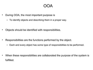 OOA
• During OOA, the most important purpose is
– To identify objects and describing them in a proper way.
• Objects should be identified with responsibilities.
• Responsibilities are the functions performed by the object.
– Each and every object has some type of responsibilities to be performed.
• When these responsibilities are collaborated the purpose of the system is
fulfilled.
 