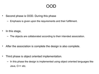 OOD
• Second phase is OOD. During this phase
– Emphasis is given upon the requirements and their fulfillment.
• In this stage,
– The objects are collaborated according to their intended association.
• After the association is complete the design is also complete.
• Third phase is object oriented implementation.
– In this phase the design is implemented using object oriented languages like
Java, C++ etc.
 